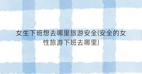 女生下班想去哪里旅游安全(安全的女性旅游下班去哪里)
