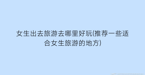 女生出去旅游去哪里好玩(推荐一些适合女生旅游的地方)