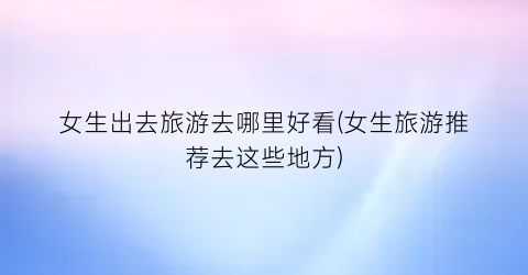女生出去旅游去哪里好看(女生旅游推荐去这些地方)