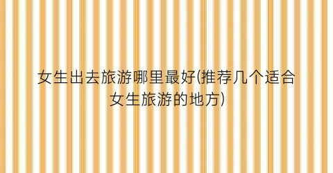 女生出去旅游哪里最好(推荐几个适合女生旅游的地方)