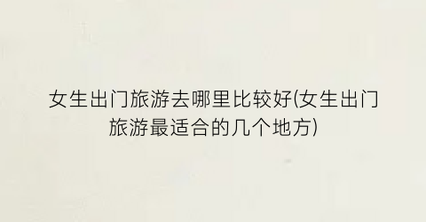 女生出门旅游去哪里比较好(女生出门旅游最适合的几个地方)