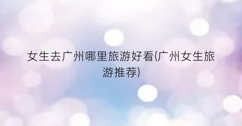 女生去广州哪里旅游好看(广州女生旅游推荐)