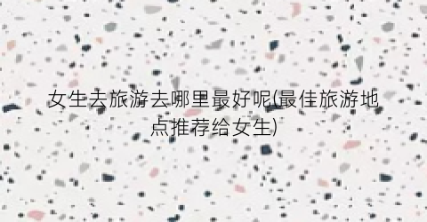 女生去旅游去哪里最好呢(最佳旅游地点推荐给女生)