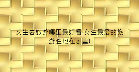 女生去旅游哪里最好看(女生最爱的旅游胜地在哪里)