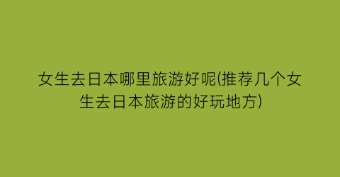 女生去日本哪里旅游好呢(推荐几个女生去日本旅游的好玩地方)
