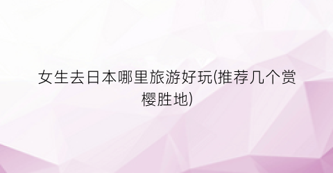 女生去日本哪里旅游好玩(推荐几个赏樱胜地)