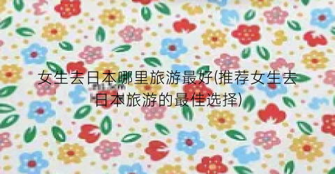女生去日本哪里旅游最好(推荐女生去日本旅游的最佳选择)