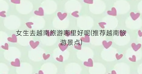 女生去越南旅游哪里好呢(推荐越南旅游景点)