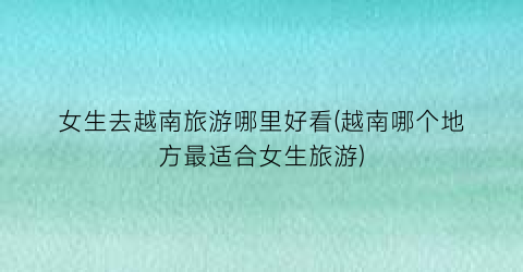 女生去越南旅游哪里好看(越南哪个地方最适合女生旅游)