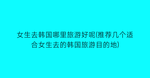 女生去韩国哪里旅游好呢(推荐几个适合女生去的韩国旅游目的地)