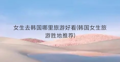 女生去韩国哪里旅游好看(韩国女生旅游胜地推荐)