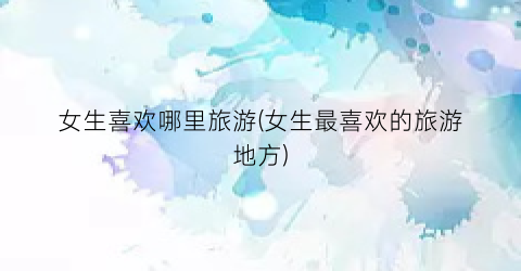 女生喜欢哪里旅游(女生最喜欢的旅游地方)