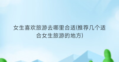 女生喜欢旅游去哪里合适(推荐几个适合女生旅游的地方)