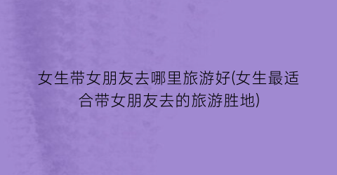 女生带女朋友去哪里旅游好(女生最适合带女朋友去的旅游胜地)