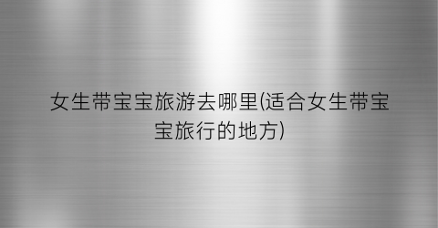 女生带宝宝旅游去哪里(适合女生带宝宝旅行的地方)
