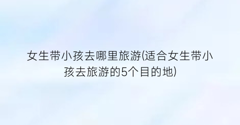 女生带小孩去哪里旅游(适合女生带小孩去旅游的5个目的地)