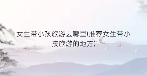 女生带小孩旅游去哪里(推荐女生带小孩旅游的地方)