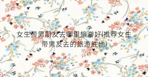 女生带男朋友去哪里旅游好(推荐女生带男友去的旅游胜地)