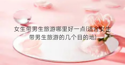 女生带男生旅游哪里好一点(适合女生带男生旅游的几个目的地)