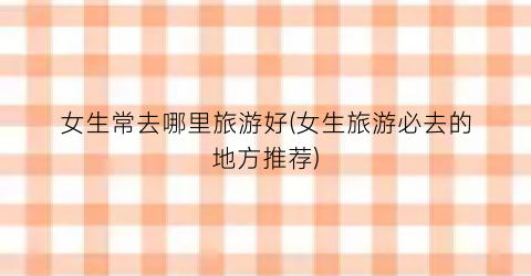 女生常去哪里旅游好(女生旅游必去的地方推荐)