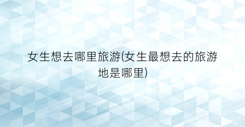 女生想去哪里旅游(女生最想去的旅游地是哪里)