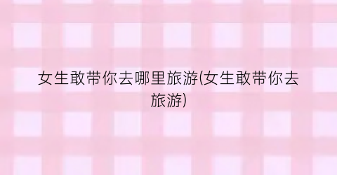 女生敢带你去哪里旅游(女生敢带你去旅游)