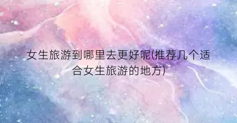 女生旅游到哪里去更好呢(推荐几个适合女生旅游的地方)