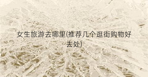 女生旅游去哪里(推荐几个逛街购物好去处)