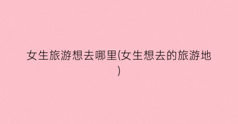 女生旅游想去哪里(女生想去的旅游地)
