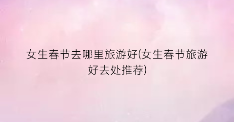 女生春节去哪里旅游好(女生春节旅游好去处推荐)