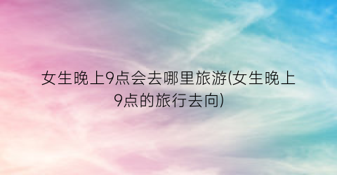 女生晚上9点会去哪里旅游(女生晚上9点的旅行去向)