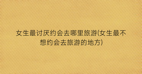 女生最讨厌约会去哪里旅游(女生最不想约会去旅游的地方)
