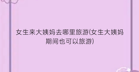 女生来大姨妈去哪里旅游(女生大姨妈期间也可以旅游)