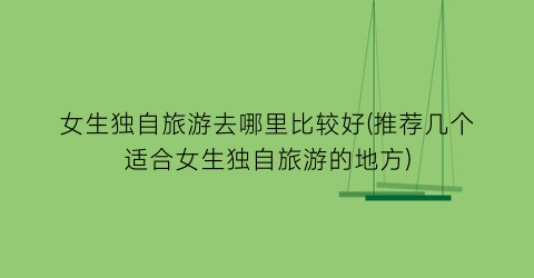 女生独自旅游去哪里比较好(推荐几个适合女生独自旅游的地方)