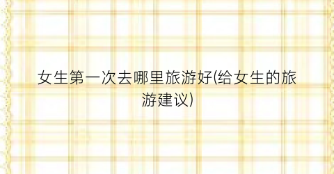 女生第一次去哪里旅游好(给女生的旅游建议)