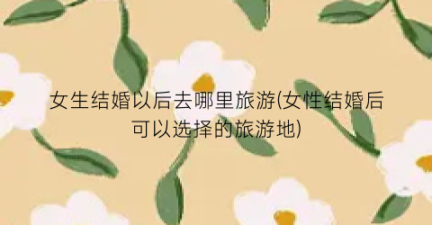 女生结婚以后去哪里旅游(女性结婚后可以选择的旅游地)