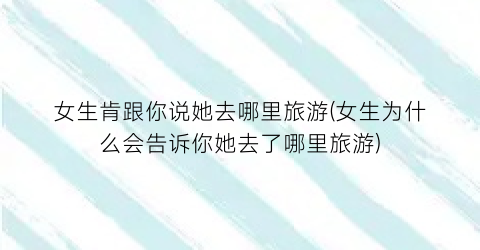 女生肯跟你说她去哪里旅游(女生为什么会告诉你她去了哪里旅游)