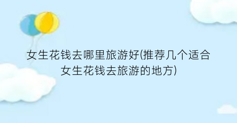 女生花钱去哪里旅游好(推荐几个适合女生花钱去旅游的地方)