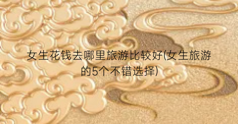 女生花钱去哪里旅游比较好(女生旅游的5个不错选择)