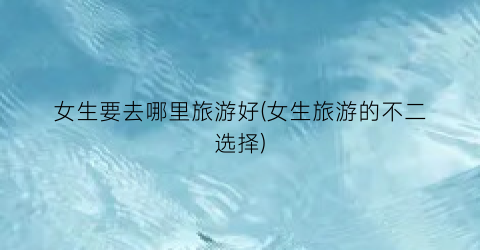女生要去哪里旅游好(女生旅游的不二选择)