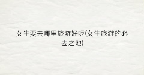 女生要去哪里旅游好呢(女生旅游的必去之地)