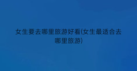 女生要去哪里旅游好看(女生最适合去哪里旅游)