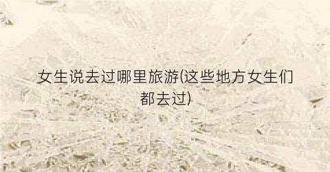 女生说去过哪里旅游(这些地方女生们都去过)