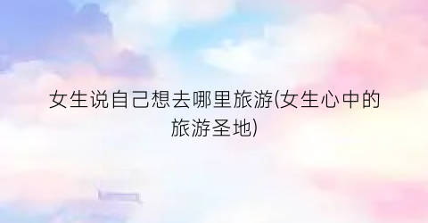 女生说自己想去哪里旅游(女生心中的旅游圣地)