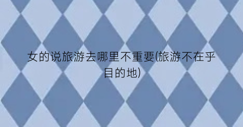 女的说旅游去哪里不重要(旅游不在乎目的地)