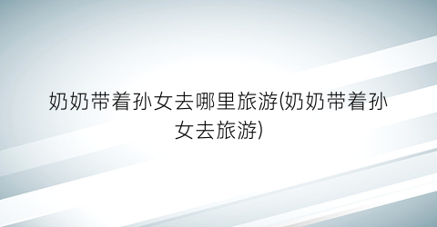 奶奶带着孙女去哪里旅游(奶奶带着孙女去旅游)