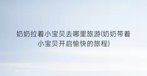 奶奶拉着小宝贝去哪里旅游(奶奶带着小宝贝开启愉快的旅程)