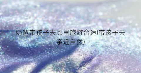 奶爸带孩子去哪里旅游合适(带孩子去亲近自然)