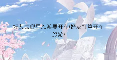 好友去哪里旅游要开车(好友打算开车旅游)