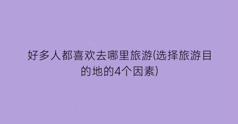好多人都喜欢去哪里旅游(选择旅游目的地的4个因素)